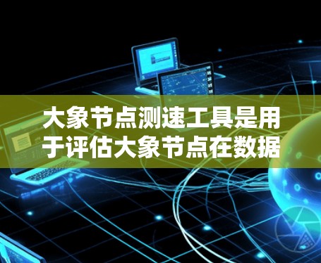 大象节点测速工具是用于评估大象节点在数据传输中的性能表现的关键工具。以下是对其工作原理和使用方法的详细解释