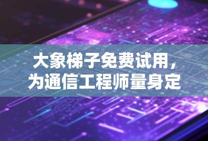 大象梯子免费试用，为通信工程师量身定制的优质服务