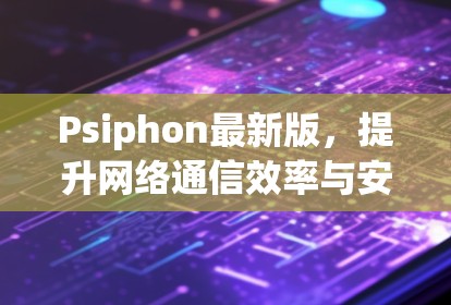 Psiphon最新版，提升网络通信效率与安全性