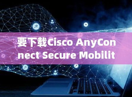 要下载Cisco AnyConnect Secure Mobility，以下是一些步骤和注意事项